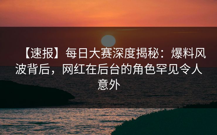 【速报】每日大赛深度揭秘：爆料风波背后，网红在后台的角色罕见令人意外