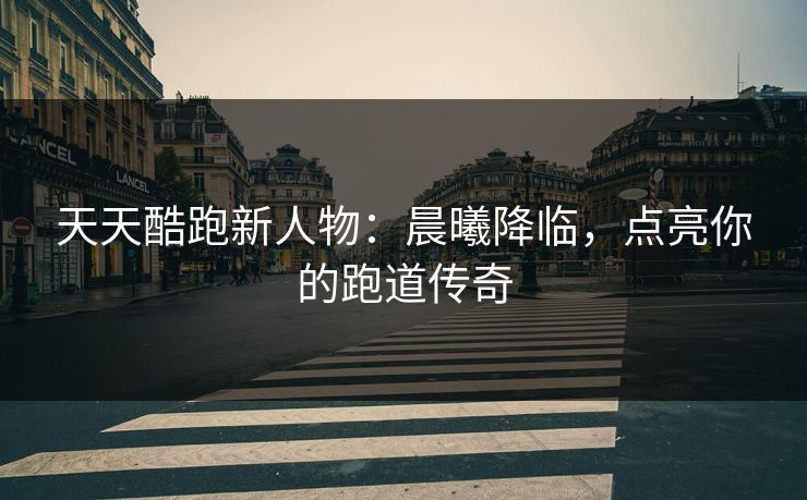 天天酷跑新人物：晨曦降临，点亮你的跑道传奇