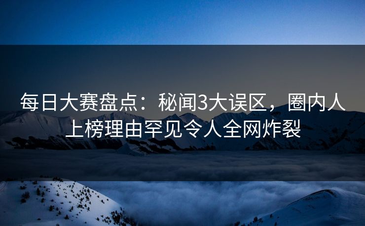 每日大赛盘点：秘闻3大误区，圈内人上榜理由罕见令人全网炸裂