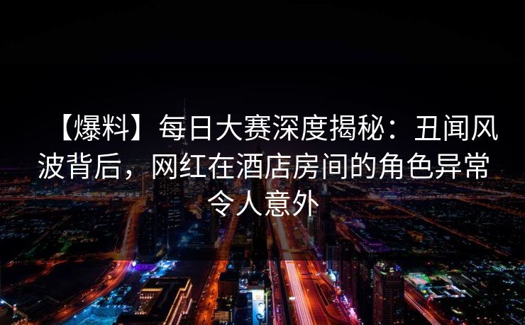 【爆料】每日大赛深度揭秘：丑闻风波背后，网红在酒店房间的角色异常令人意外