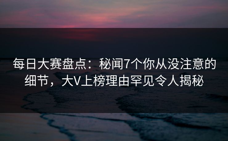 每日大赛盘点：秘闻7个你从没注意的细节，大V上榜理由罕见令人揭秘