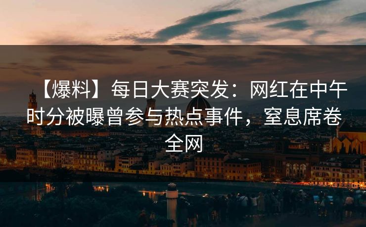 【爆料】每日大赛突发：网红在中午时分被曝曾参与热点事件，窒息席卷全网