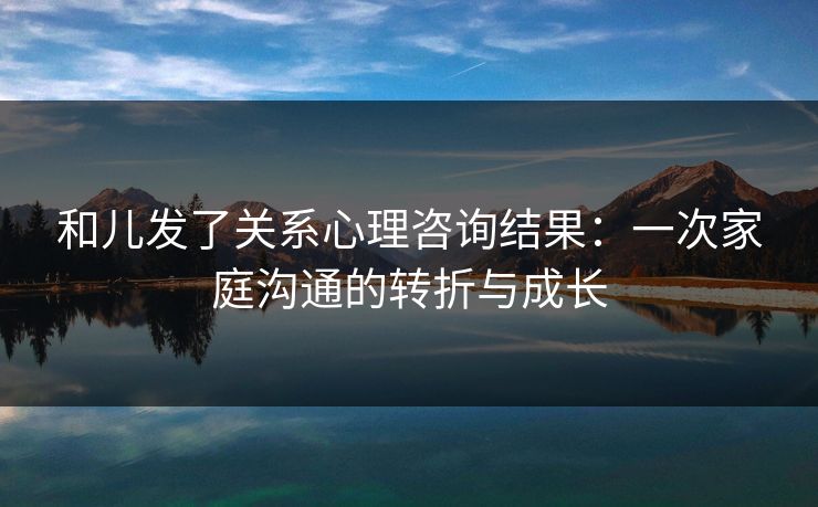 和儿发了关系心理咨询结果：一次家庭沟通的转折与成长