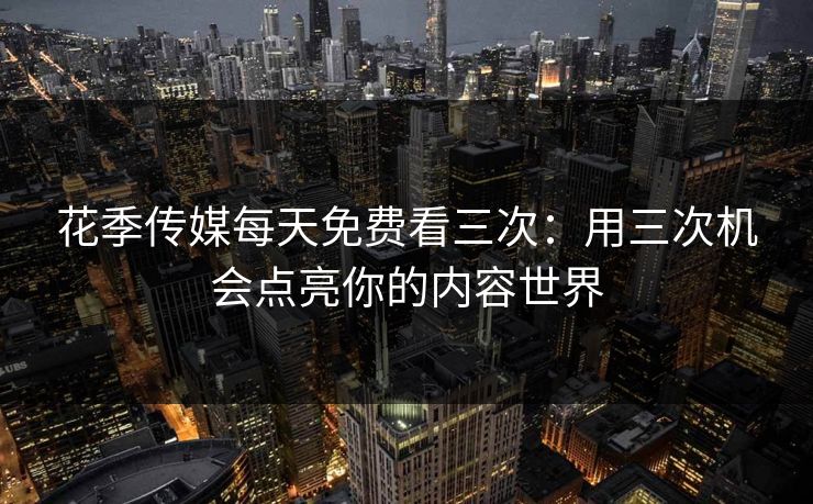 花季传媒每天免费看三次：用三次机会点亮你的内容世界
