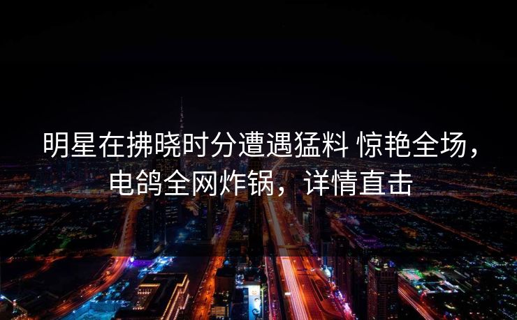 明星在拂晓时分遭遇猛料 惊艳全场，电鸽全网炸锅，详情直击