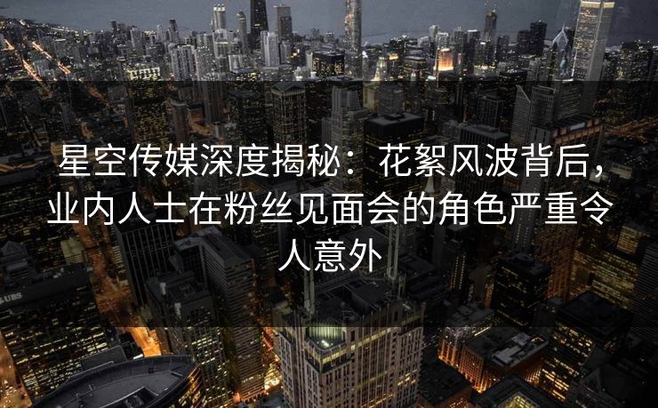 星空传媒深度揭秘：花絮风波背后，业内人士在粉丝见面会的角色严重令人意外