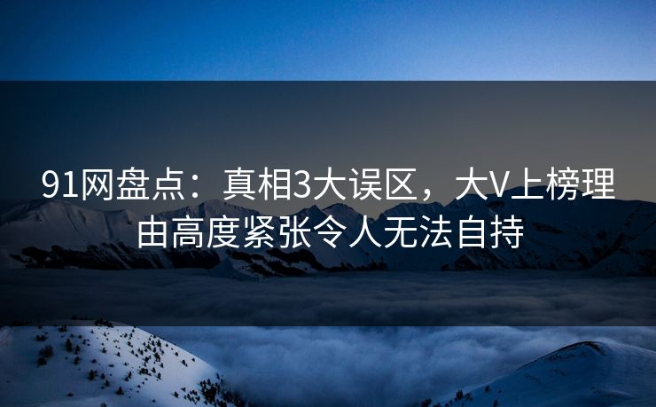 91网盘点：真相3大误区，大V上榜理由高度紧张令人无法自持