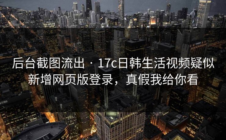 后台截图流出 · 17c日韩生活视频疑似新增网页版登录，真假我给你看