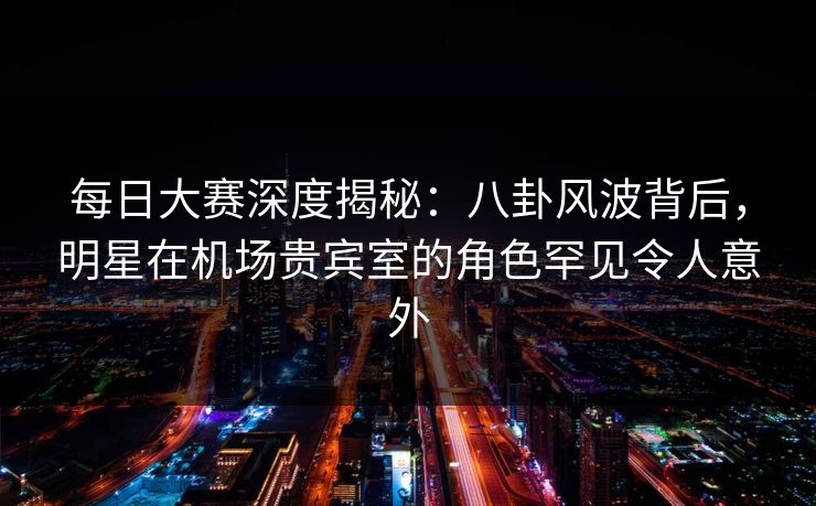 每日大赛深度揭秘：八卦风波背后，明星在机场贵宾室的角色罕见令人意外