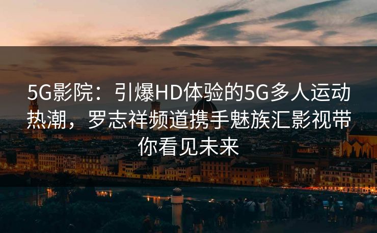 5G影院：引爆HD体验的5G多人运动热潮，罗志祥频道携手魅族汇影视带你看见未来