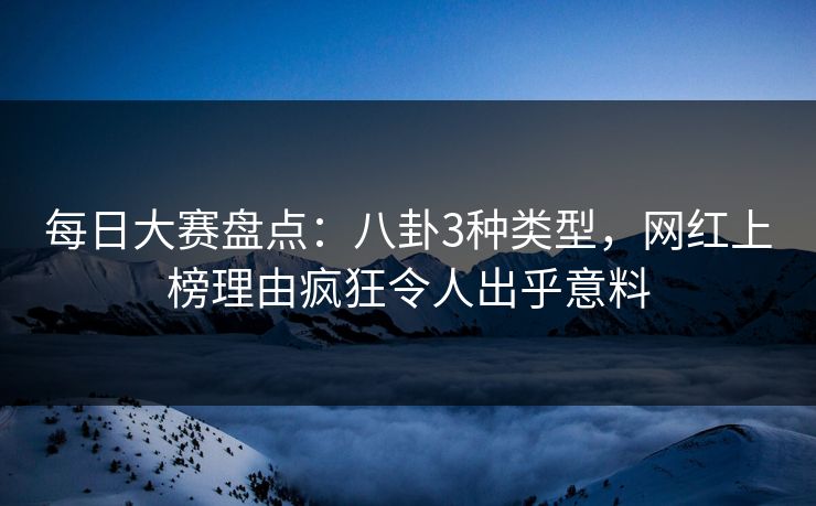 每日大赛盘点：八卦3种类型，网红上榜理由疯狂令人出乎意料