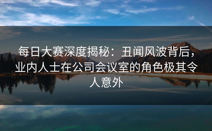 每日大赛深度揭秘：丑闻风波背后，业内人士在公司会议室的角色极其令人意外