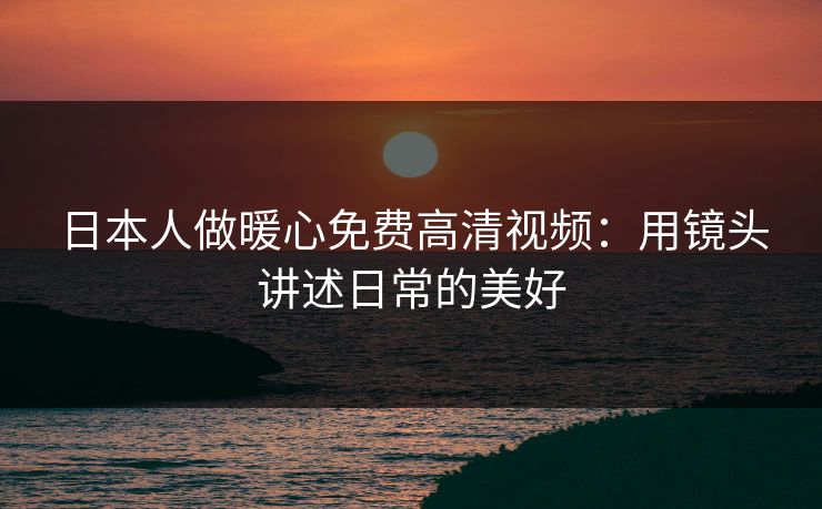日本人做暖心免费高清视频：用镜头讲述日常的美好