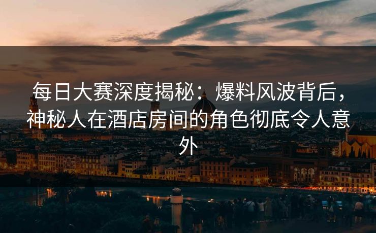 每日大赛深度揭秘：爆料风波背后，神秘人在酒店房间的角色彻底令人意外