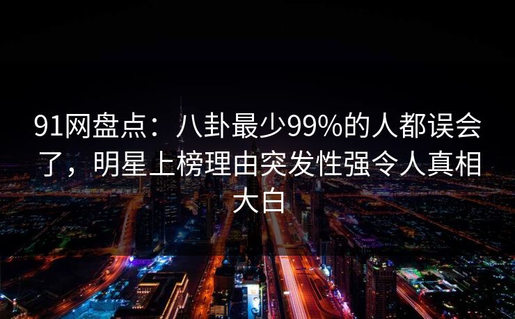 91网盘点：八卦最少99%的人都误会了，明星上榜理由突发性强令人真相大白