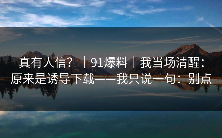 真有人信？｜91爆料｜我当场清醒：原来是诱导下载——我只说一句：别点