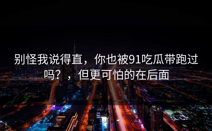 别怪我说得直，你也被91吃瓜带跑过吗？，但更可怕的在后面