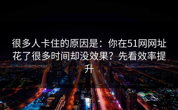 很多人卡住的原因是：你在51网网址花了很多时间却没效果？先看效率提升